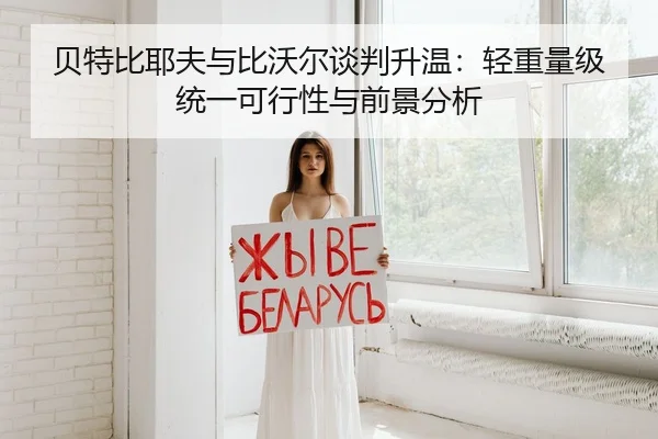 贝特比耶夫与比沃尔谈判升温：轻重量级统一可行性与前景分析